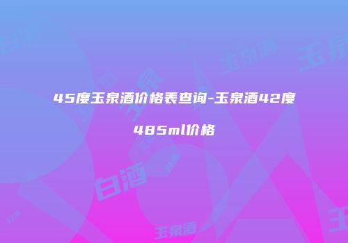 45度玉泉酒价格表查询-玉泉酒42度485ml价格