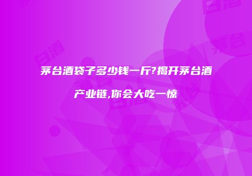 茅台酒袋子多少钱一斤?揭开茅台酒产业链,你会大吃一惊