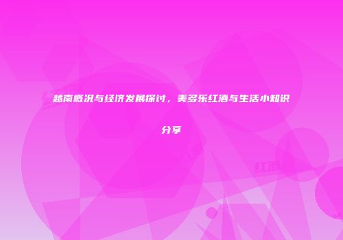 越南概况与经济发展探讨，美多乐红酒与生活小知识分享