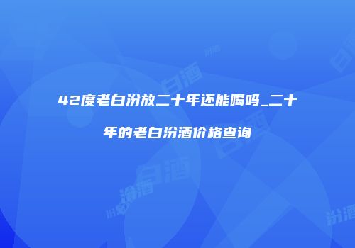 42度老白汾放二十年还能喝吗_二十年的老白汾酒价格查询
