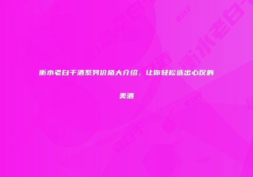 衡水老白干酒系列价格大介绍，让你轻松选出心仪的美酒