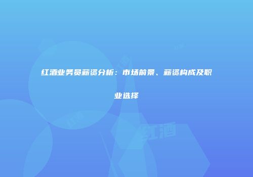 红酒业务员薪资分析：市场前景、薪资构成及职业选择