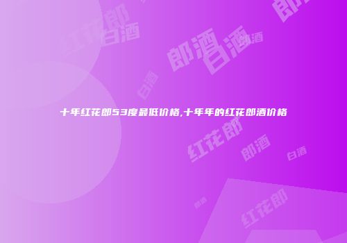 十年红花郎53度最低价格,十年年的红花郎酒价格