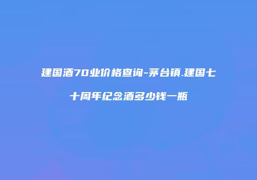 建国酒70业价格查询-茅台镇.建国七十周年纪念酒多少钱一瓶