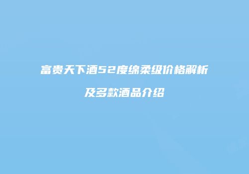富贵天下酒52度绵柔级价格解析及多款酒品介绍