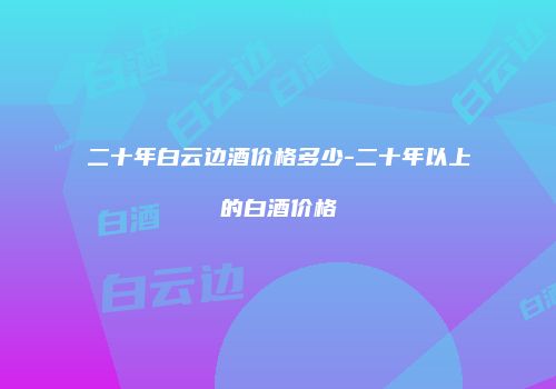 二十年白云边酒价格多少-二十年以上的白酒价格