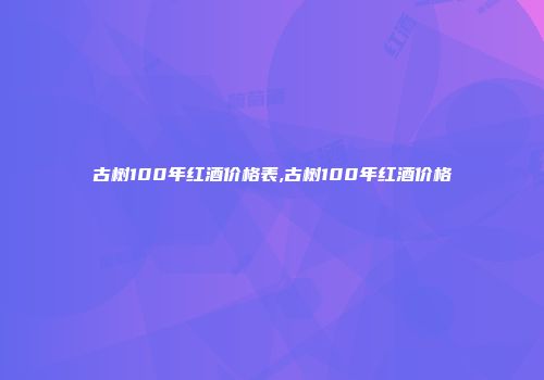 古树100年红酒价格表,古树100年红酒价格