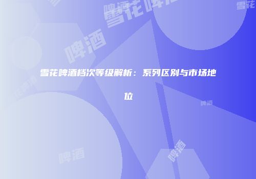 雪花啤酒档次等级解析：系列区别与市场地位