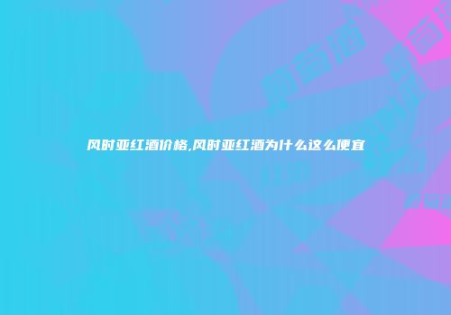风时亚红酒价格,风时亚红酒为什么这么便宜