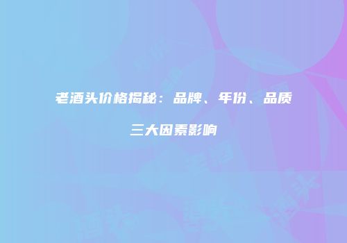 老酒头价格揭秘：品牌、年份、品质三大因素影响