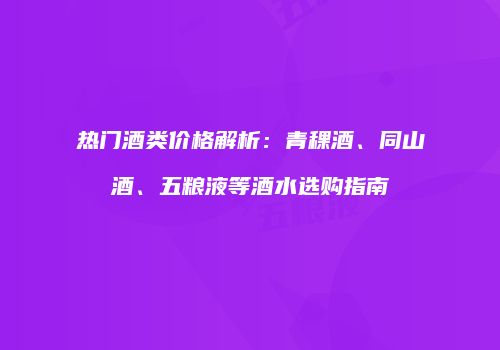 热门酒类价格解析：青稞酒、同山酒、五粮液等酒水选购指南