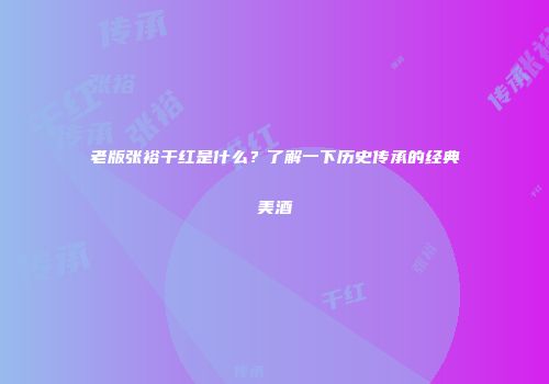 老版张裕干红是什么？了解一下历史传承的经典美酒