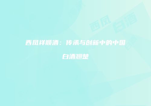 西凤祥顺酒：传承与创新中的中国白酒翘楚