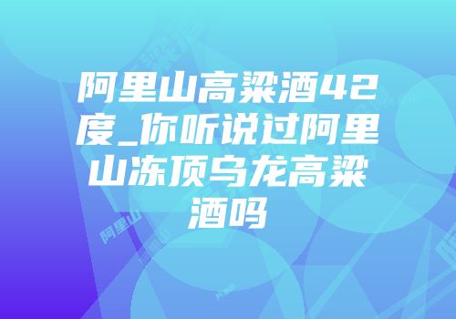 阿里山高粱酒42度_你听说过阿里山冻顶乌龙高粱酒吗