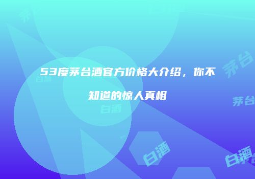 53度茅台酒官方价格大介绍，你不知道的惊人真相