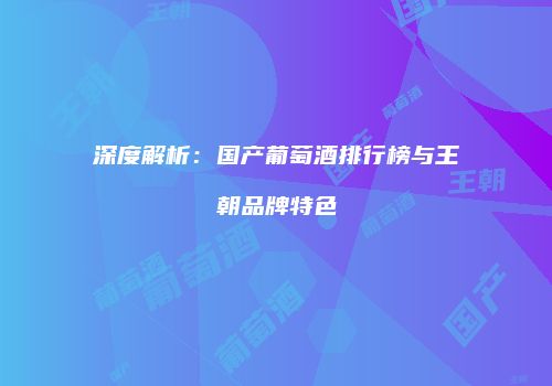 深度解析：国产葡萄酒排行榜与王朝品牌特色