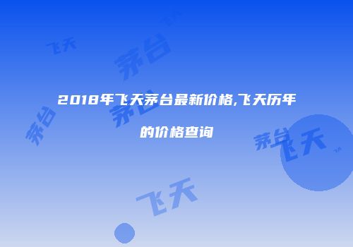 2018年飞天茅台最新价格,飞天历年的价格查询