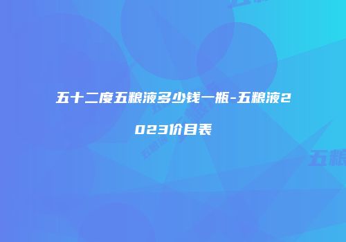 五十二度五粮液多少钱一瓶-五粮液2023价目表