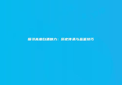 探寻高度白酒魅力：历史传承与品鉴技巧