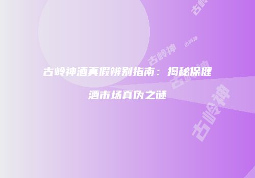 古岭神酒真假辨别指南：揭秘保健酒市场真伪之谜