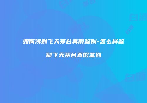 如何辨别飞天茅台真假鉴别-怎么样鉴别飞天茅台真假鉴别