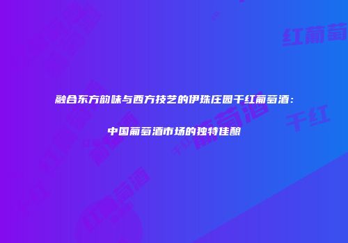 融合东方韵味与西方技艺的伊珠庄园干红葡萄酒：中国葡萄酒市场的独特佳酿