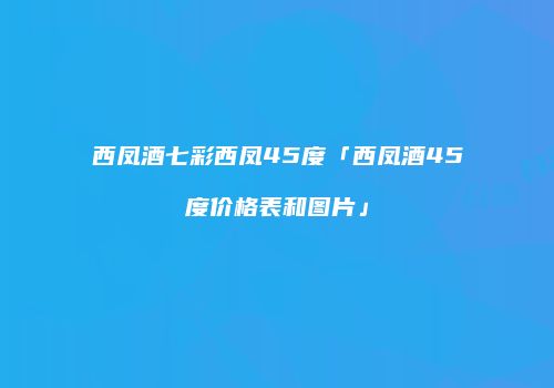 西凤酒七彩西凤45度「西凤酒45度价格表和图片」