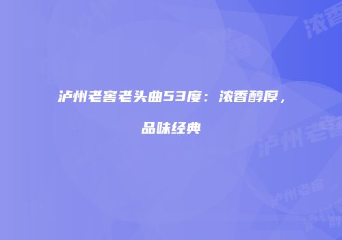泸州老窖老头曲53度：浓香醇厚，品味经典