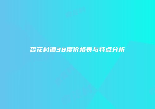 杏花村酒38度价格表与特点分析