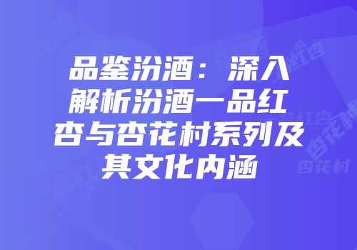 品鉴汾酒：深入解析汾酒一品红杏与杏花村系列及其文化内涵
