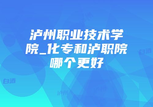 泸州职业技术学院_化专和泸职院哪个更好