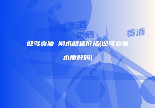 迎驾贡酒 剐水酿造价格(迎驾贡酒水质好吗)