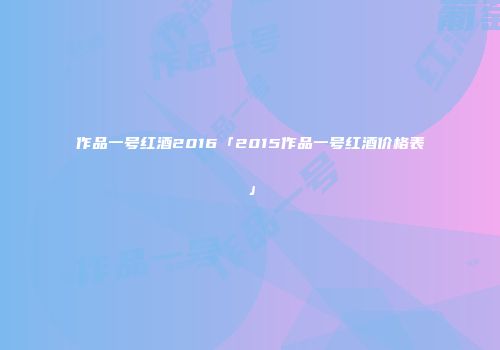 作品一号红酒2016「2015作品一号红酒价格表」