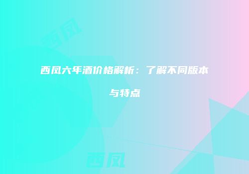 西凤六年酒价格解析：了解不同版本与特点