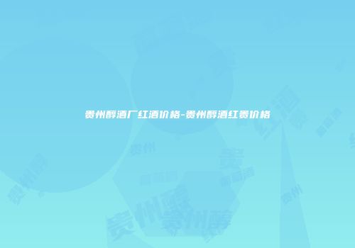 贵州醇酒厂红酒价格-贵州醇酒红贵价格
