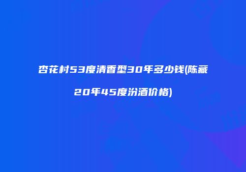 杏花村53度清香型30年多少钱(陈藏20年45度汾酒价格)