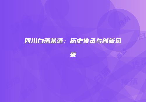 四川白酒基酒：历史传承与创新风采