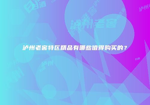泸州老窖特区精品有哪些值得购买的？