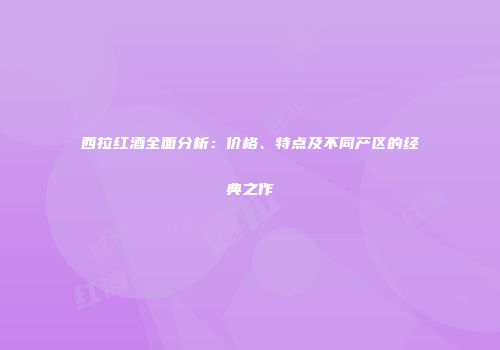 西拉红酒全面分析：价格、特点及不同产区的经典之作