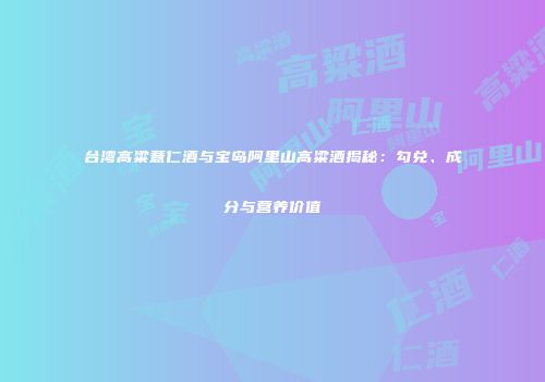 台湾高粱薏仁酒与宝岛阿里山高粱酒揭秘：勾兑、成分与营养价值