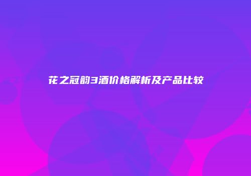 花之冠韵3酒价格解析及产品比较