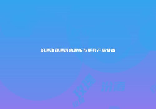 汾酒玫瑰酒价格解析与系列产品特点
