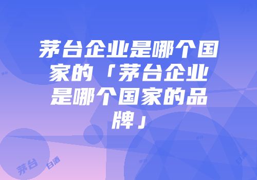 茅台企业是哪个国家的「茅台企业是哪个国家的品牌」
