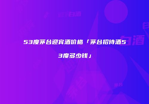 53度茅台迎宾酒价格「茅台招待酒53度多少钱」