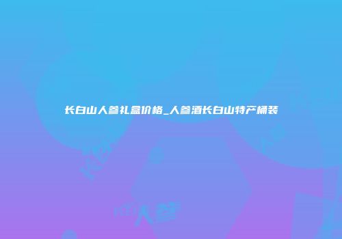 长白山人参礼盒价格_人参酒长白山特产桶装