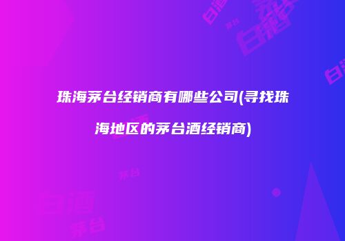 珠海茅台经销商有哪些公司(寻找珠海地区的茅台酒经销商)