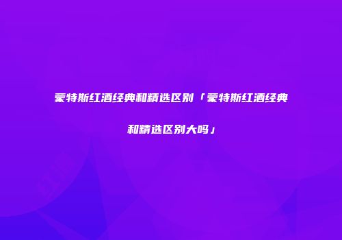 蒙特斯红酒经典和精选区别「蒙特斯红酒经典和精选区别大吗」