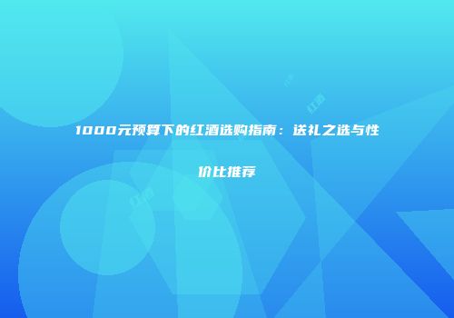 1000元预算下的红酒选购指南：送礼之选与性价比推荐
