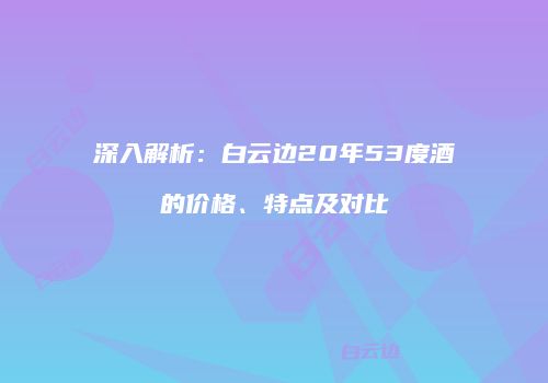 深入解析：白云边20年53度酒的价格、特点及对比