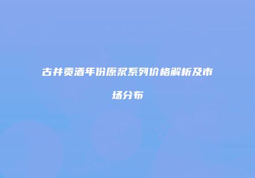 古井贡酒年份原浆系列价格解析及市场分布